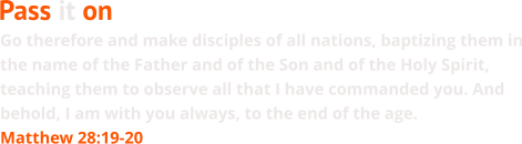 Go therefore and make disciples of all nations, baptizing them in the name of the Father and of the Son and of the Holy Spirit, teaching them to observe all that I have commanded you. And behold, I am with you always, to the end of the age. Matthew 28:19-20 Pass it on