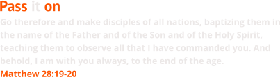 Go therefore and make disciples of all nations, baptizing them in the name of the Father and of the Son and of the Holy Spirit, teaching them to observe all that I have commanded you. And behold, I am with you always, to the end of the age. Matthew 28:19-20 Pass it on
