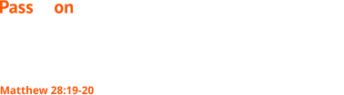 Go therefore and make disciples of all nations, baptizing them in the name of the Father and of the Son and of the Holy Spirit, teaching them to observe all that I have commanded you. And behold, I am with you always, to the end of the age. Matthew 28:19-20 Pass it on